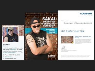 coursera.org
Statement of Accomplishment
MARCH 18, 2013
IRIS THIELE ISIP TAN
HAS SUCCESSFULLY COMPLETED
Internet History, Technology, and
Security
This course examined how the Internet and World-Wide-Web
came to be, starting from the emergence of electronic digital
technology in World War II to the present-day Internet. This
certificate is for the first time the course was ever taught from
July through October 2012.
CHARLES SEVERANCE
CLINICAL ASSOCIATE PROFESSOR, SCHOOL OF INFORMATION
UNIVERSITY OF MICHIGAN
PLEASE NOTE: THE ONLINE OFFERING OF THIS CLASS DOES NOT REFLECT THE ENTIRE CURRICULUM OFFERED TO STUDENTS ENROLLED AT
THE UNIVERSITY OF MICHIGAN. THIS STATEMENT DOES NOT AFFIRM THAT THIS STUDENT WAS ENROLLED AS A STUDENT AT THE UNIVERSITY
OF MICHIGAN IN ANY WAY. IT DOES NOT CONFER A UNIVERSITY OF MICHIGAN GRADE; IT DOES NOT CONFER UNIVERSITY OF MICHIGAN
CREDIT; IT DOES NOT CONFER A UNIVERSITY OF MICHIGAN DEGREE; AND IT DOES NOT VERIFY THE IDENTITY OF THE STUDENT.
 