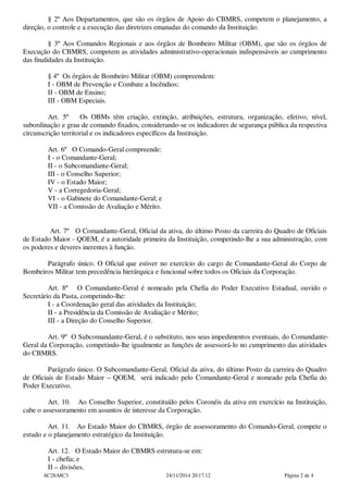 § 2º Aos Departamentos, que são os órgãos de Apoio do CBMRS, competem o planejamento, a
direção, o controle e a execução das diretrizes emanadas do comando da Instituição.
§ 3º Aos Comandos Regionais e aos órgãos de Bombeiro Militar (OBM), que são os órgãos de
Execução do CBMRS, competem as atividades administrativo-operacionais indispensáveis ao cumprimento
das finalidades da Instituição.
§ 4º Os órgãos de Bombeiro Militar (OBM) compreendem:
I - OBM de Prevenção e Combate a Incêndios;
II - OBM de Ensino;
III - OBM Especiais.
Art. 5º Os OBMs têm criação, extinção, atribuições, estrutura, organização, efetivo, nível,
subordinação e grau de comando fixados, considerando-se os indicadores de segurança pública da respectiva
circunscrição territorial e os indicadores específicos da Instituição.
Art. 6º O Comando-Geral compreende:
I - o Comandante-Geral;
II - o Subcomandante-Geral;
III - o Conselho Superior;
IV - o Estado Maior;
V - a Corregedoria-Geral;
VI - o Gabinete do Comandante-Geral; e
VII - a Comissão de Avaliação e Mérito.
Art. 7º O Comandante-Geral, Oficial da ativa, do último Posto da carreira do Quadro de Oficiais
de Estado Maior - QOEM, é a autoridade primeira da Instituição, competindo-lhe a sua administração, com
os poderes e deveres inerentes à função.
Parágrafo único. O Oficial que estiver no exercício do cargo de Comandante-Geral do Corpo de
Bombeiros Militar tem precedência hierárquica e funcional sobre todos os Oficiais da Corporação.
Art. 8º O Comandante-Geral é nomeado pela Chefia do Poder Executivo Estadual, ouvido o
Secretário da Pasta, competindo-lhe:
I - a Coordenação geral das atividades da Instituição;
II - a Presidência da Comissão de Avaliação e Mérito;
III - a Direção do Conselho Superior.
Art. 9º O Subcomandante-Geral, é o substituto, nos seus impedimentos eventuais, do Comandante-
Geral da Corporação, competindo-lhe igualmente as funções de assessorá-lo no cumprimento das atividades
do CBMRS.
Parágrafo único. O Subcomandante-Geral, Oficial da ativa, do último Posto da carreira do Quadro
de Oficiais de Estado Maior – QOEM, será indicado pelo Comandante-Geral e nomeado pela Chefia do
Poder Executivo.
Art. 10. Ao Conselho Superior, constituído pelos Coronéis da ativa em exercício na Instituição,
cabe o assessoramento em assuntos de interesse da Corporação.
Art. 11. Ao Estado Maior do CBMRS, órgão de assessoramento do Comando-Geral, compete o
estudo e o planejamento estratégico da Instituição.
Art. 12. O Estado Maior do CBMRS estrutura-se em:
I - chefia; e
II – divisões.
AC28A8C3 24/11/2014 20:17:12 Página 2 de 4
 