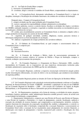 Art. 13. Ao Chefe do Estado Maior compete:
I - assessorar o Comandante-Geral;
II - coordenar, dirigir e controlar os trabalhos do Estado Maior, compreendendo os departamentos.
Art. 14. A Corregedoria-Geral, diretamente subordinada ao Comandante-Geral é o órgão de
disciplina, orientação e fiscalização das atividades funcionais e da conduta dos servidores da Instituição.
Parágrafo único. Compete à Corregedoria-Geral:
I - cumprir atividades que lhe sejam atribuídas pelo Comandante-Geral;
II - exercer a apuração de responsabilidade criminal, administrativa ou disciplinar;
III - realizar auditorias, exercer o controle interno, fiscalizar as atividades dos órgãos e servidores
do CBMRS, realizando inspeções e correições e sugerindo as medidas necessárias ou recomendáveis para a
racionalização e eficiência dos serviços;
IV- avaliar, para encaminhamento posterior ao Comandante-Geral, os elementos coligidos sobre o
estágio probatório de integrantes da carreira de Servidor-Militar;
V - requisitar, de qualquer autoridade, certidões, diligências, exames, pareceres técnicos e
informações indispensáveis ao bom desempenho de sua função;
VI - elaborar o regulamento do estágio probatório dos servidores-militares.
Art. 15. O Gabinete do Comandante-Geral, ao qual compete o assessoramento direto ao
Comandante-Geral, é composto por:
I - Chefia;
II - Assessorias;
III - Secretaria Executiva.
Art. 16. A Comissão de Avaliação e Mérito, órgão de assessoramento permanente do
Comandante-Geral nos assuntos relativos às carreiras de Oficiais e Praças da Instituição, compete o
controle, avaliação e processamento das promoções.
Art. 17. Os Comandos Regionais e o Grupamento de Busca e Salvamento -GBS-, escalões
intermediários de Comando, são os responsáveis em suas respectivas circunscrições territoriais pelas
atividades administrativo-operacionais dos OBMs que lhe são subordinados.
§ 1º Os Comandos Regionais, conforme a respectiva circunscrição territorial de atuação podem
receber denominações diferenciadas, em razão do efetivo e da sua destinação, que atendam às necessidades
da segurança pública.
§ 2º Os Comandos Regionais podem ser dotados de Centro de Operações de Bombeiro Militar.
§ 3º Os Comandos Regionais terão articulação territorial preferencialmente conforme os Conselhos
Regionais de Desenvolvimento do Estado -COREDE-, permitindo a aglutinação de mais de um COREDE
em um Comando Regional de Bombeiro – CRB- , com exceção dos Comandos da Capital, da Região
Metropolitana, e, do Grupamento de Busca e Salvamento que possui abrangência em todo o Estado.
Art. 18. Os Departamentos organizam, sob a forma de sistemas, as atividades de ensino, pesquisa,
tecnológica, logística, patrimônio, saúde, administração financeiro-contábil, pessoal e outras, de acordo com
as necessidades da Instituição, compreendendo:
I - Departamento Administrativo, composto por uma Divisão de Pessoal, uma Divisão de Finanças,
e uma Divisão de Logística e Patrimônio, é o órgão de planejamento, controle, fiscalização, auditoria e
execução das atividades de recursos humanos, que compreendem as movimentações, inclusões, exclusões,
registros funcionais dos integrantes da corporação; incumbindo-lhe, também, o planejamento, o controle e a
fiscalização do orçamento afeto à Instituição, competindo-lhe a execução financeira, o assessoramento ao
Comandante Geral sobre a execução da Lei orçamentária anual, planejamento do exercício financeiro, a
interlocução com órgãos de planejamento e fazenda, responsável pelo controle e fiscalização dos bens
AC28A8C3 24/11/2014 20:17:12 Página 3 de 4
 
