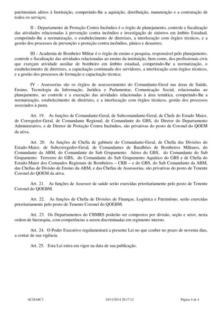 patrimoniais afetos à Instituição, competindo-lhe a aquisição, distribuição, manutenção e a contratação de
todos os serviços;
II - Departamento de Proteção Contra Incêndios é o órgão de planejamento, controle e fiscalização
das atividades relacionadas à prevenção contra incêndios e investigação de sinistros em âmbito Estadual,
competindo-lhe a normatização, o estabelecimento de diretrizes, a interlocução com órgãos técnicos, e a
gestão dos processos de prevenção e proteção contra incêndios, pânico e desastres;
III - Academia de Bombeiro Militar é o órgão de ensino e pesquisa, responsável pelo planejamento,
controle e fiscalização das atividades relacionadas ao ensino da instituição, bem como, dos profissionais civis
que exerçam atividade auxiliar de bombeiro em âmbito estadual, competindo-lhe a normatização, o
estabelecimento de diretrizes, a capacitação continuada dos servidores, a interlocução com órgãos técnicos,
e a gestão dos processos de formação e capacitação técnica;
IV - Assessorias são os órgãos de assessoramento do Comandante-Geral nas áreas de Saúde,
Ensino, Tecnologia da Informação, Jurídica e Parlamentar, Comunicação Social, relacionadas ao
planejamento, ao controle e a execução das atividades relacionadas à área temática, competindo-lhe a
normatização, estabelecimento de diretrizes, e a interlocução com órgãos técnicos, gestão dos processos
associados à pasta.
Art. 19. As funções de Comandante-Geral, de Subcomandante-Geral, de Chefe do Estado Maior,
de Corregedor-Geral, de Comandante Regional, de Comandante do GBS, do Diretor do Departamento
Administrativo, e de Diretor de Proteção Contra Incêndios, são privativas do posto de Coronel do QOEM
da ativa.
Art. 20. As funções de Chefia de gabinete do Comandante-Geral, de Chefia das Divisões do
Estado-Maior, de Subcorregedor-Geral, de Comandantes de Batalhões de Bombeiros Militares, do
Comandante da ABM, do Comandante do Sub Grupamento Aéreo do GBS, do Comandante do Sub
Grupamento Terrestre do GBS, do Comandante do Sub Grupamento Aquático do GBS e de Chefia do
Estado-Maior dos Comandos Regionais de Bombeiros – CRB – e do GBS, do Sub Comandante da ABM,
das Chefias de Divisão de Ensino da ABM, e das Chefias de Assessorias, são privativas do posto de Tenente
Coronel do QOEM da ativa.
Art. 21. As funções de Assessor de saúde serão exercidas prioritariamente pelo posto de Tenente
Coronel do QOEBM.
Art. 22. As funções de Chefia de Divisões de Finanças, Logística e Patrimônio, serão exercidas
prioritariamente pelo posto de Tenente Coronel do QOEBM.
Art. 23. Os Departamentos do CBMRS poderão ser compostos por divisão, seção e setor, nesta
ordem de hierarquia, com competências a serem discriminadas em regimento interno.
Art. 24. O Poder Executivo regulamentará a presente Lei no que couber no prazo de noventa dias,
a contar de sua vigência.
Art. 25. Esta Lei entra em vigor na data de sua publicação.
AC28A8C3 24/11/2014 20:17:12 Página 4 de 4
 