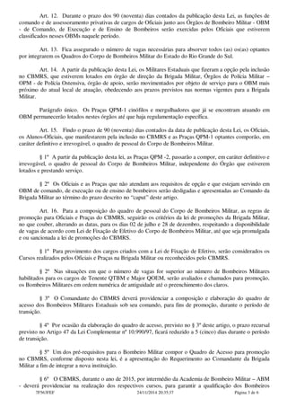 Art. 12. Durante o prazo dos 90 (noventa) dias contados da publicação desta Lei, as funções de
comando e de assessoramento privativas de cargos de Oficiais junto aos Órgãos de Bombeiro Militar - OBM
- de Comando, de Execução e de Ensino de Bombeiros serão exercidas pelos Oficiais que estiverem
classificados nesses OBMs naquele período.
Art. 13. Fica assegurado o número de vagas necessárias para absorver todos (as) os(as) optantes
por integrarem os Quadros do Corpo de Bombeiros Militar do Estado do Rio Grande do Sul.
Art. 14. A partir da publicação desta Lei, os Militares Estaduais que fizeram a opção pela inclusão
no CBMRS, que estiverem lotados em órgão de direção da Brigada Militar, Órgãos de Polícia Militar –
OPM - de Polícia Ostensiva, órgão de apoio, serão movimentados por objeto de serviço para o OBM mais
próximo do atual local de atuação, obedecendo aos prazos previstos nas normas vigentes para a Brigada
Militar.
Parágrafo único. Os Praças QPM-1 cinófilos e mergulhadores que já se encontram atuando em
OBM permanecerão lotados nestes órgãos até que haja regulamentação específica.
Art. 15. Findo o prazo de 90 (noventa) dias contados da data de publicação desta Lei, os Oficiais,
os Alunos-Oficiais, que manifestarem pela inclusão no CBMRS e as Praças QPM-1 optantes comporão, em
caráter definitivo e irrevogável, o quadro de pessoal do Corpo de Bombeiros Militar.
§ 1º A partir da publicação desta lei, as Praças QPM -2, passarão a compor, em caráter definitivo e
irrevogável, o quadro de pessoal do Corpo de Bombeiros Militar, independente do Órgão que estiverem
lotados e prestando serviço.
§ 2º Os Oficiais e as Praças que não atendam aos requisitos de opção e que estejam servindo em
OBM de comando, de execução ou de ensino de bombeiros serão desligadas e apresentadas ao Comando da
Brigada Militar ao término do prazo descrito no “caput” deste artigo.
Art. 16. Para a composição do quadro de pessoal do Corpo de Bombeiros Militar, as regras de
promoção para Oficiais e Praças do CBMRS, seguirão os critérios da lei de promoções da Brigada Militar,
no que couber, alterando as datas, para os dias 02 de julho e 28 de dezembro, respeitando a disponibilidade
de vagas de acordo com Lei de Fixação de Efetivo do Corpo de Bombeiros Militar, até que seja promulgada
e ou sancionada a lei de promoções do CBMRS.
§ 1º Para provimento dos cargos criados com a Lei de Fixação de Efetivo, serão considerados os
Cursos realizados pelos Oficiais e Praças na Brigada Militar ou reconhecidos pelo CBMRS.
§ 2º Nas situações em que o número de vagas for superior ao número de Bombeiros Militares
habilitados para os cargos de Tenente QTBM e Major QOEM, serão avaliados e chamados para promoção,
os Bombeiros Militares em ordem numérica de antiguidade até o preenchimento dos claros.
§ 3º O Comandante do CBMRS deverá providenciar a composição e elaboração do quadro de
acesso dos Bombeiros Militares Estaduais sob seu comando, para fins de promoção, durante o período de
transição.
§ 4º Por ocasião da elaboração do quadro de acesso, previsto no § 3º deste artigo, o prazo recursal
previsto no Artigo 47 da Lei Complementar nº 10.990/97, ficará reduzido a 5 (cinco) dias durante o período
de transição.
§ 5º Um dos pré-requisitos para o Bombeiro Militar compor o Quadro de Acesso para promoção
no CBMRS, conforme disposto nesta lei, é a apresentação do Requerimento ao Comandante da Brigada
Militar a fim de integrar a nova instituição.
§ 6º O CBMRS, durante o ano de 2015, por intermédio da Academia de Bombeiro Militar – ABM
- deverá providenciar na realização dos respectivos cursos, para garantir a qualificação dos Bombeiros
7F563FEF 24/11/2014 20:35:37 Página 3 de 6
 