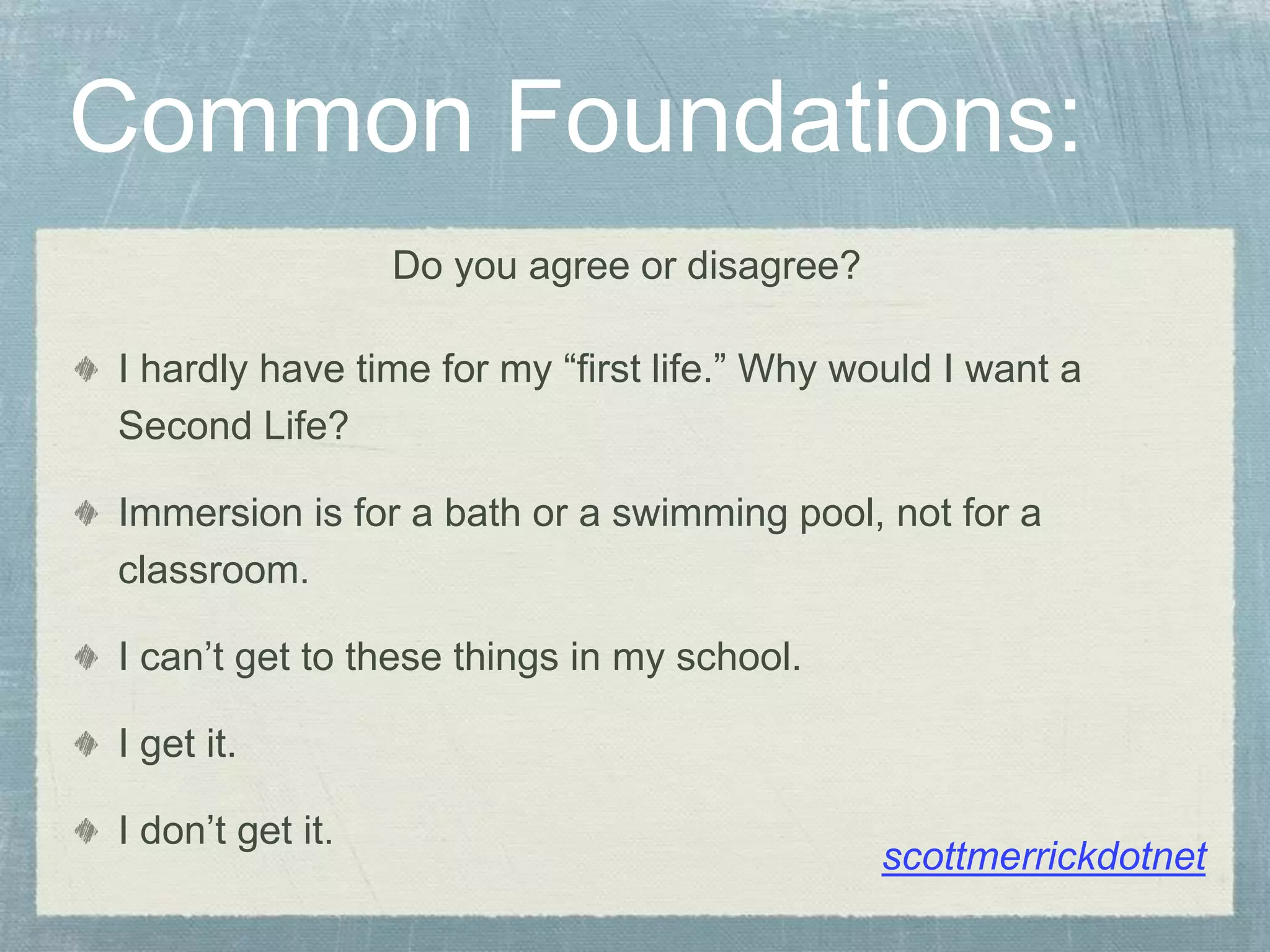 Common Foundations:
I hardly have time for my “first life.” Why would I want a
Second Life?
Immersion is for a bath or a swimming pool, not for a
classroom.
I can’t get to these things in my school.
I get it.
I don’t get it.
Do you agree or disagree?
scottmerrickdotnet
 
