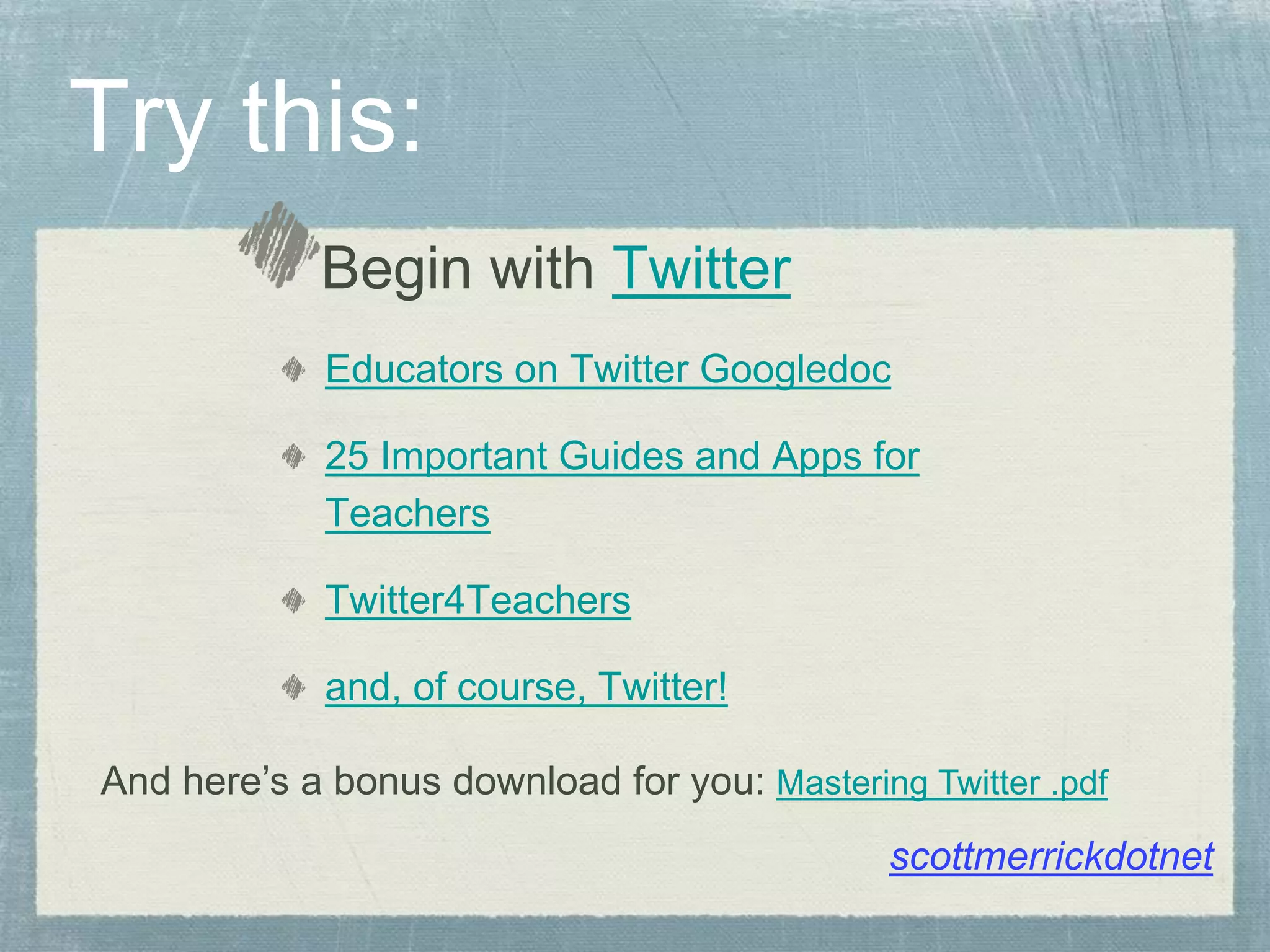 Try this:
Begin with Twitter
Educators on Twitter Googledoc
25 Important Guides and Apps for
Teachers
Twitter4Teachers
and, of course, Twitter!
scottmerrickdotnet
And here’s a bonus download for you: Mastering Twitter .pdf
 