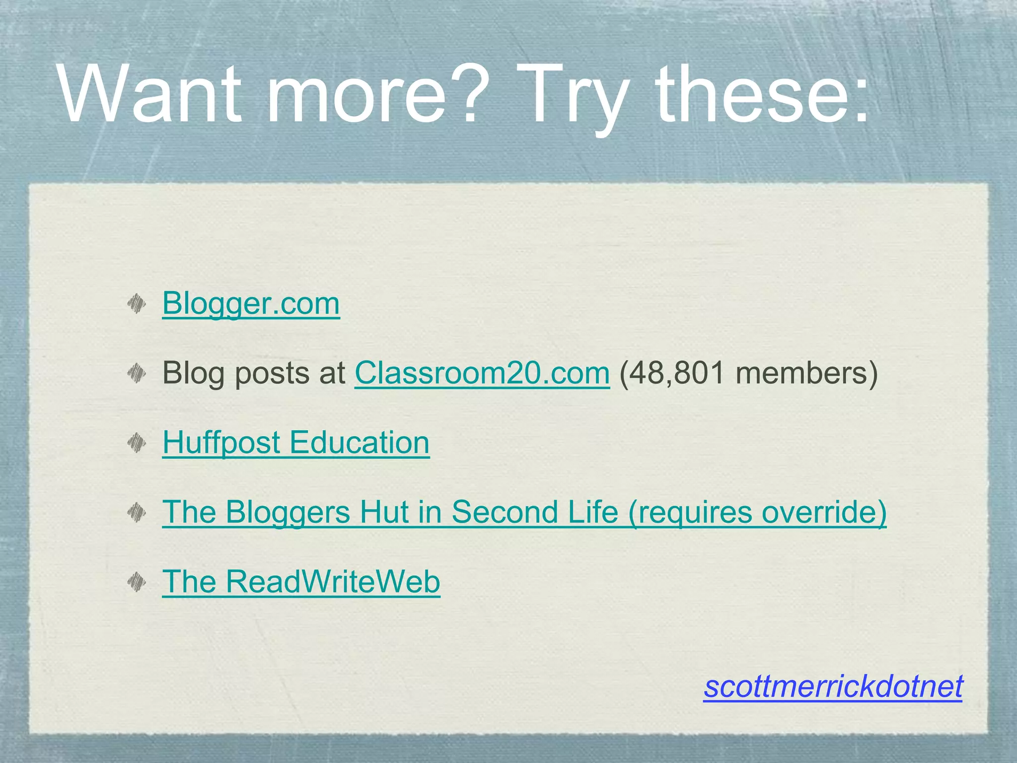 Want more? Try these:
Blogger.com
Blog posts at Classroom20.com (48,801 members)
Huffpost Education
The Bloggers Hut in Second Life (requires override)
The ReadWriteWeb
scottmerrickdotnet
 