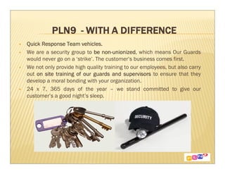 Quick Response Team vehicles.
We are a security group to be non-unionized which means Our Guards
                                non-unionized,
would never go on a ‘strike’. The customer’s business comes first.
We not only provide high quality training to our employees, but also carry
out on site training of our guards and supervisors to ensure that they
develop a moral bonding with your organization.
24 x 7, 365 days of the year – we stand committed to give our
customer’s a good night’s sleep.
 