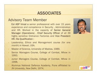 Advisory Team Member
 Col ASP Vinod a senior professional with over 15 years
 experience and competence in Security , Administration
 and HR. Worked in the capacity of Senior General
 Manager (Operations) , Chief Security Officer of all 39
 highly sensitive Ordnance Factories and Vice President
 HR. His Qualification :
 Leadership, Ethics and Management course (for one
 month) in Hawaii, USA.
 Master of Science, University of Madras, 1989.
 Senior Managers Course, College of Combat, Mhow in
 1993.
 Junior Managers Course, College of Combat, Mhow in
 1998.
 Alumnus National Defence Academy, Pune affiliated to
 JN University, New Delhi, 1974.
 