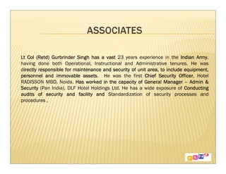 Lt Col (Retd) Gurbrinder Singh has a vast 23 years experience in the Indian Army  Army,
having done both Operational, Instructional and Administrative tenures. He was
directly responsible for maintenance and security of unit area, to include equipment,
 irectly                                                        to
personnel and immovable assets He was the first Chief Security Officer Hotel
                             assets.                                     Officer,
RADISSON MBD, Noida. Has worked in the capacity of General Manager – Admin &
Security (Pan India), DLF Hotel Holdings Ltd. He has a wide exposure of Conducting
audits of security and facility and Standardization of security processes and
procedures .
 