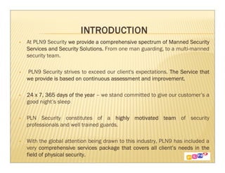 At PLN9 Security we provide a comprehensive spectrum of Manned Security
Services and Security Solutions. From one man guarding, to a multi-manned
security team.

PLN9 Security strives to exceed our client's expectations. The Service that
we provide is based on continuous assessment and improvement.

24 x 7, 365 days of the year – we stand committed to give our customer’s a
good night’s sleep

PLN Security constitutes of a highly motivated team of security
professionals and well trained guards.

With the global attention being drawn to this industry, PLN9 has included a
very comprehensive services package that covers all client’s needs in the
                                                        client’
field of physical security.
 