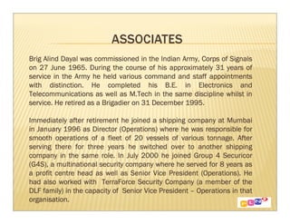 Brig Alind Dayal was commissioned in the Indian Army, Corps of Signals
                                                               Signals
on 27 June 1965. During the course of his approximately 31 years of
                                                        appointments
service in the Army he held various command and staff appointments
with distinction. He completed his B.E. in Electronics and
                                                             whilst
Telecommunications as well as M.Tech in the same discipline whilst in
service. He retired as a Brigadier on 31 December 1995.

                                                                Mumbai
Immediately after retirement he joined a shipping company at Mumbai
                                                          responsible
in January 1996 as Director (Operations) where he was responsible for
smooth operations of a fleet of 20 vessels of various tonnage. AfterAfter
serving there for three years he switched over to another shipping
                                                                shipping
company in the same role. In July 2000 he joined Group 4 Securicor
                                                               Securicor
                                                                years
(G4S), a multinational security company where he served for 8 years as
                                                        (Operations).
a profit centre head as well as Senior Vice President (Operations). He
had also worked with TerraForce Security Company (a member of the     the
DLF family) in the capacity of Senior Vice President – Operations in that
organisation.
 