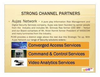 Aujas Network -               A pure play Information Risk Management and
 Digital Security Services company. Aujas was been founded by senior people
 from the Industry and includes Mr. Srinivas Rao former COO IBM – Netsol
 and our Board comprises of Mr. Kiran Karnik former President of NASSCOM
 and many luminaries from the industry.
PLN9 provides a distinct edge above the rest due this Strategic Tie up. With
 Aujas Network our range of Security solutions widens :
 