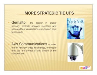 Gemalto,          the leader in digital
security, protects people's identities and
secures their transactions using smart card
technology.




Axis Communications               number
one in network video knowledge, to ensure
that you are always a step ahead of the
competition.
 
