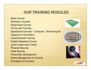 Basic Course
Refresher Courses
Supervisors Course
On the Job Training
Specialized Courses – Computer , Monitoring etc
Capsule for Controllers
Armed Guards Training
English Speaking Course
Junior Supervisory Cadre
Physical Security
Hotel Security
Personality Development
Stress Management for Guards.
Emergency Evacuation
 