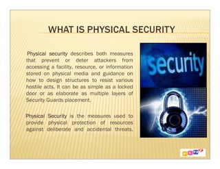 Physical security describes both measures
that prevent or deter attackers from
accessing a facility, resource, or information
stored on physical media and guidance on
how to design structures to resist various
hostile acts. It can be as simple as a locked
door or as elaborate as multiple layers of
Security Guards placement.

Physical Security is the measures used to
provide physical protection of resources
against deliberate and accidental threats.
 