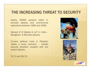 Nearly 45000 persons killed in
terrorist attacks and anti-terrorist
operations between 1990 and 2009.

Spread of Al Qaeda & LeT in India –
Bangalore & Mumbai attacks.

Current political crisis in Pakistan
raises a scary scenario – volatile
security situation coupled with the
recent attacks.

9/11 and 26/11.
 