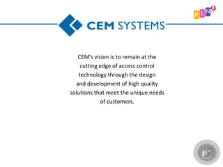 CEM’s vision is to remain at the
cutting edge of access control
technology through the design
and development of high quality
solutions that meet the unique needs
of customers.
 