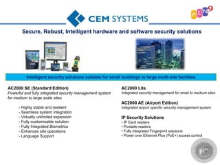 Intelligent security solutions suitable for small buildings to large multi-site facilities
Secure, Robust, Intelligent hardware and software security solutions
AC2000 SE (Standard Edition)
Powerful and fully integrated security management system
for medium to large scale sites
- Highly stable and resilient
- Seamless system integration
- Virtually unlimited expansion
- Fully customisable solution
- Fully Integrated Biometrics
- Enhances site operations
- Language Support
AC2000 Lite
Integrated security management for small to medium sites
AC2000 AE (Airport Edition)
Integrated airport specific security management system
IP Security Solutions
• IP Card readers
• Portable readers
• Fully integrated Fingerprint solutions
• Power over Ethernet Plus (PoE+) access control
 