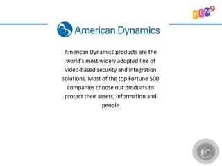 American Dynamics products are the
world's most widely adopted line of
video-based security and integration
solutions. Most of the top Fortune 500
companies choose our products to
protect their assets, information and
people
 
