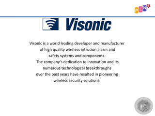 Visonic is a world leading developer and manufacturer
of high quality wireless intrusion alarm and
safety systems and components.
The company's dedication to innovation and its
numerous technological breakthroughs
over the past years have resulted in pioneering
wireless security solutions.
 
