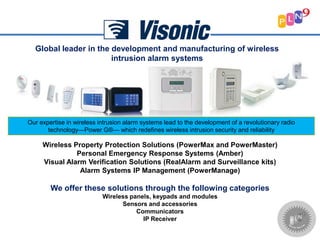 Global leader in the development and manufacturing of wireless
intrusion alarm systems
Our expertise in wireless intrusion alarm systems lead to the development of a revolutionary radio
technology—Power G®— which redefines wireless intrusion security and reliability
Wireless Property Protection Solutions (PowerMax and PowerMaster)
Personal Emergency Response Systems (Amber)
Visual Alarm Verification Solutions (RealAlarm and Surveillance kits)
Alarm Systems IP Management (PowerManage)
We offer these solutions through the following categories
Wireless panels, keypads and modules
Sensors and accessories
Communicators
IP Receiver
 