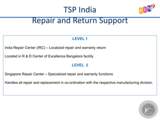 TSP India
Repair and Return Support
LEVEL 1
India Repair Center (IRC) – Localized repair and warranty return
Located in R & D Center of Excellence Bangalore facility
LEVEL 2
Singapore Repair Center – Specialized repair and warranty functions
Handles all repair and replacement in co-ordination with the respective manufacturing division.
 