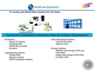 •IP Solutions
•Illustra IP Cameras
•VideoEdge NVR
•HDVR hybrid recorder
•Encoders
• Digital/Analog Solutions
•Intellex DVRs
•Discover Cameras
•ADTVR embedded recorders
Commercial, Institutional & Enterprise Video Surveillance & Management
IP, analog, and hybrid video solutions for the future
•Video Management Systems
•victor unified client
•Network Client
•Storage Solutions
•Network video storage (iSCSI and
Fibre RAID)
•Digital video storage (iSCSI RAID
and IEEE 1394)
 