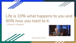 Life is 10% what happens to you and
90% how you react to it.
- Charles R. Swindoll
The Evolution of ELT…
 
