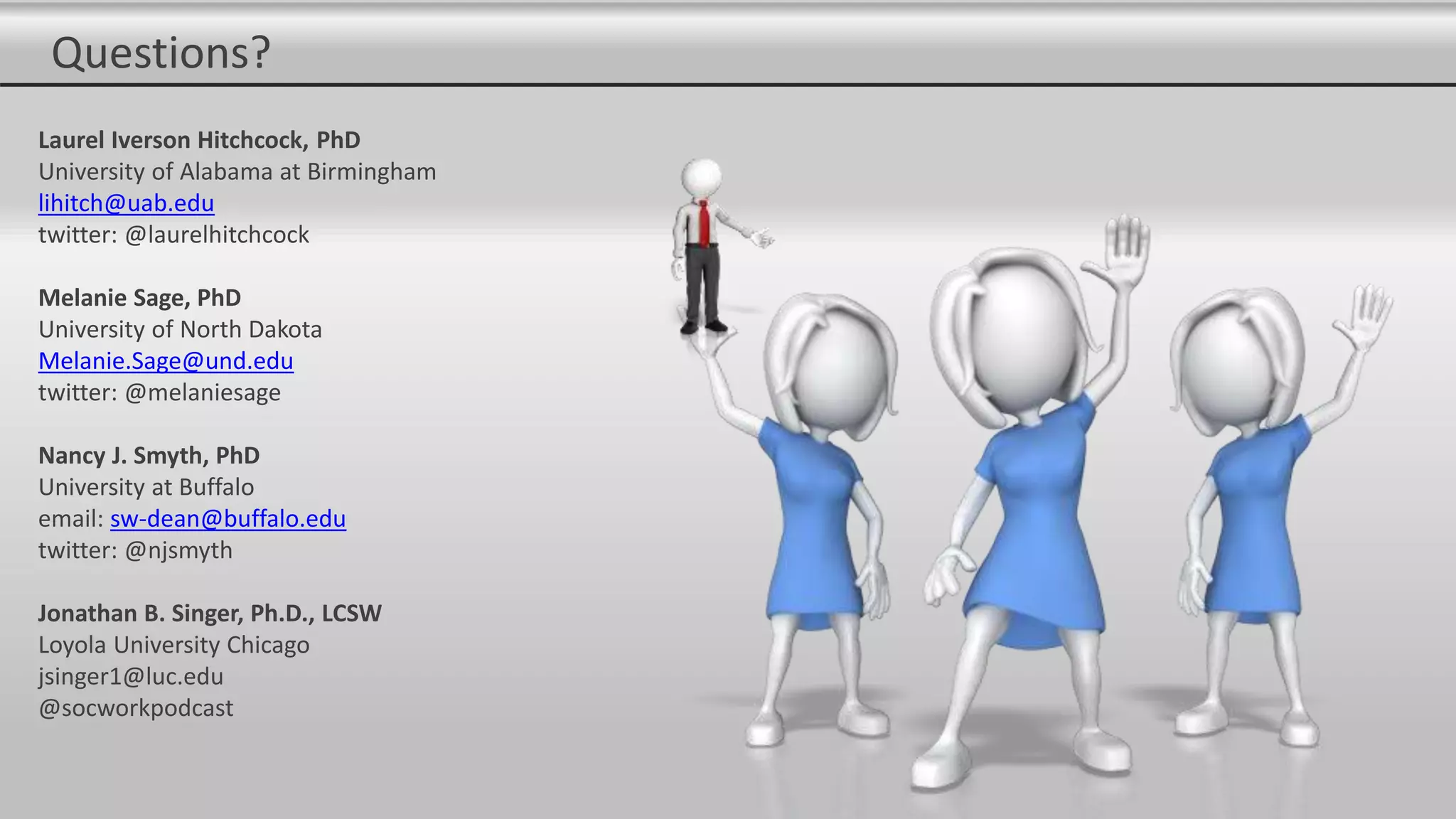 Questions?
Laurel Iverson Hitchcock, PhD
University of Alabama at Birmingham
lihitch@uab.edu
twitter: @laurelhitchcock
Melanie Sage, PhD
University of North Dakota
Melanie.Sage@und.edu
twitter: @melaniesage
Nancy J. Smyth, PhD
University at Buffalo
email: sw-dean@buffalo.edu
twitter: @njsmyth
Jonathan B. Singer, Ph.D., LCSW
Loyola University Chicago
jsinger1@luc.edu
@socworkpodcast
 