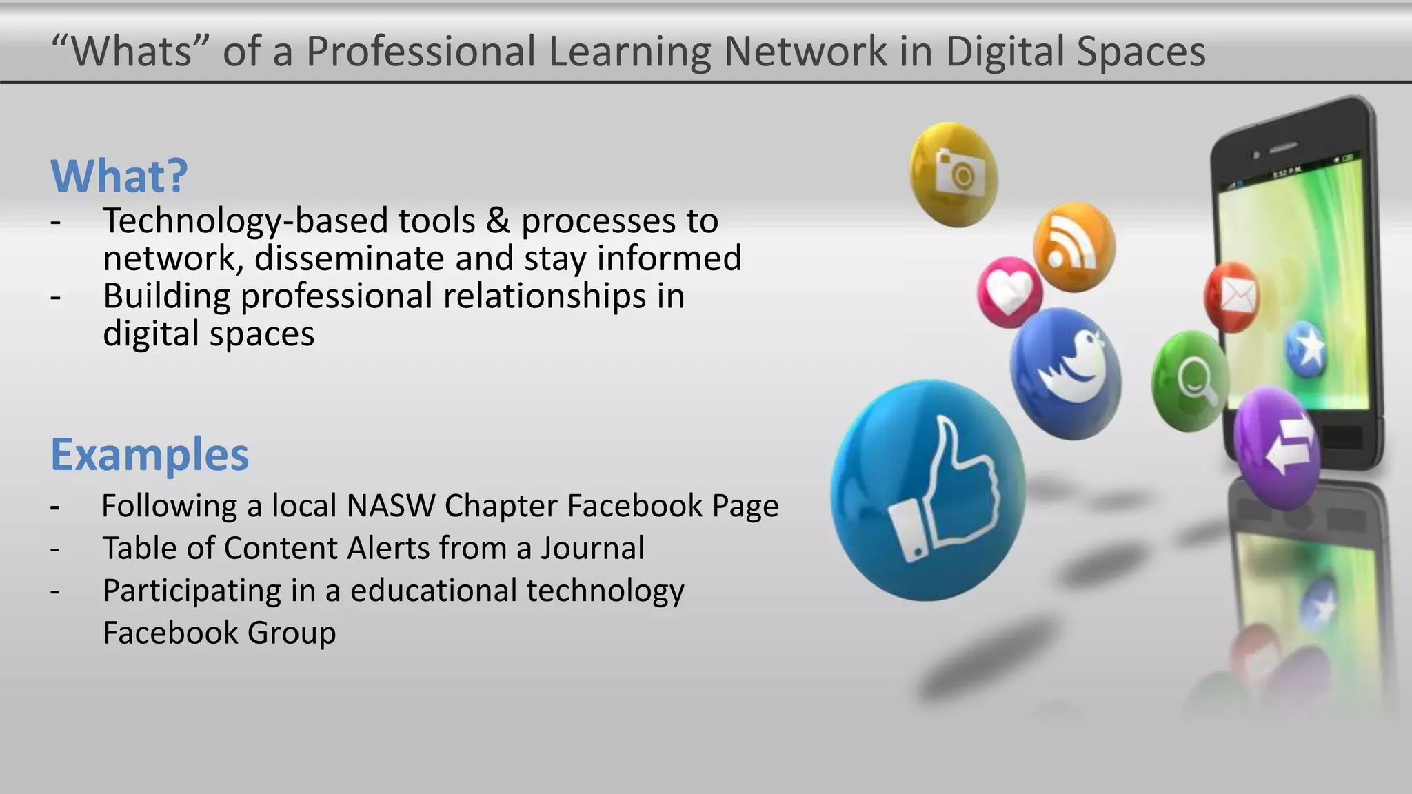 “Whats” of a Professional Learning Network in Digital Spaces
What?
- Technology-based tools & processes to
network, disseminate and stay informed
- Building professional relationships in
digital spaces
Examples
- Following a local NASW Chapter Facebook Page
- Table of Content Alerts from a Journal
- Participating in a educational technology
Facebook Group
 