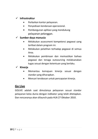  Infrastruktur
                  Perbaikan kantor pelayanan.
                  Penyediaan kendaraan operasional.
                  Pembangunan aplikasi yang mendukung
            pelayanan pelanggan.
      Sumber daya manusia
                  Melakukan assessment kompetensi pegawai yang
                   terlibat dalam program ini.
                  Melakukan pelatihan terhadap pegawai di semua
                   Area.
                  Melakukan pembinaan dan memastikan bahwa
                   pegawai dan tenaga outsourcing melaksanakan
                   tugas sesuai dengan ketentuan yang berlaku.
      Kinerja
                  Memantau kemajuan kinerja sesuai dengan
                   standar yang diharapkan.
                  Mencari terobosan untuk pencapaian kinerja.


    Go Live
    GOLIVE adalah saat dimulainya pelayanan sesuai standar
    pelayanan kelas dunia dengan indikator yang telah ditetapkan.
    Dan rencananya akan dilaunch pada HLN 27 Oktober 2010.




10 | P a g e
 