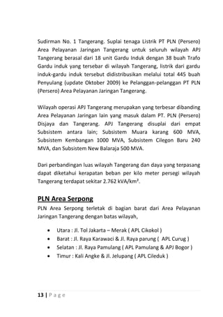 Sudirman No. 1 Tangerang. Suplai tenaga Listrik PT PLN (Persero)
Area Pelayanan Jaringan Tangerang untuk seluruh wilayah APJ
Tangerang berasal dari 18 unit Gardu Induk dengan 38 buah Trafo
Gardu induk yang tersebar di wilayah Tangerang, listrik dari gardu
induk-gardu induk tersebut didistribusikan melalui total 445 buah
Penyulang (update Oktober 2009) ke Pelanggan-pelanggan PT PLN
(Persero) Area Pelayanan Jaringan Tangerang.

Wilayah operasi APJ Tangerang merupakan yang terbesar dibanding
Area Pelayanan Jaringan lain yang masuk dalam PT. PLN (Persero)
Disjaya dan Tangerang. APJ Tangerang disuplai dari empat
Subsistem antara lain; Subsistem Muara karang 600 MVA,
Subsistem Kembangan 1000 MVA, Subsistem Cilegon Baru 240
MVA, dan Subsistem New Balaraja 500 MVA.

Dari perbandingan luas wilayah Tangerang dan daya yang terpasang
dapat diketahui kerapatan beban per kilo meter persegi wilayah
Tangerang terdapat sekitar 2.762 kVA/km².


PLN Area Serpong
PLN Area Serpong terletak di bagian barat dari Area Pelayanan
Jaringan Tangerang dengan batas wilayah,

       Utara : Jl. Tol Jakarta – Merak ( APL Cikokol )
       Barat : Jl. Raya Karawaci & Jl. Raya parung ( APL Curug )
       Selatan : Jl. Raya Pamulang ( APL Pamulang & APJ Bogor )
       Timur : Kali Angke & Jl. Jelupang ( APL Cileduk )




13 | P a g e
 
