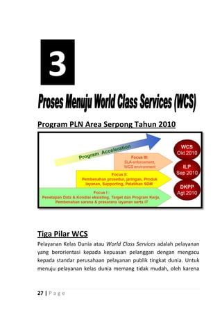 3
Program PLN Area Serpong Tahun 2010




Tiga Pilar WCS
Pelayanan Kelas Dunia atau World Class Services adalah pelayanan
yang berorientasi kepada kepuasan pelanggan dengan mengacu
kepada standar perusahaan pelayanan publik tingkat dunia. Untuk
menuju pelayanan kelas dunia memang tidak mudah, oleh karena



27 | P a g e
 