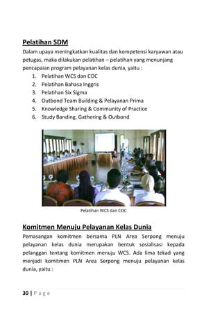 Pelatihan SDM
Dalam upaya meningkatkan kualitas dan kompetensi karyawan atau
petugas, maka dilakukan pelatihan – pelatihan yang menunjang
pencapaian program pelayanan kelas dunia, yaitu :
    1. Pelatihan WCS dan COC
    2. Pelatihan Bahasa Inggris
    3. Pelatihan Six Sigma
    4. Outbond Team Building & Pelayanan Prima
    5. Knowledge Sharing & Community of Practice
    6. Study Banding, Gathering & Outbond




                      Pelatihan WCS dan COC


Komitmen Menuju Pelayanan Kelas Dunia
Pemasangan komitmen bersama PLN Area Serpong menuju
pelayanan kelas dunia merupakan bentuk sosialisasi kepada
pelanggan tentang komitmen menuju WCS. Ada lima tekad yang
menjadi komitmen PLN Area Serpong menuju pelayanan kelas
dunia, yaitu :



30 | P a g e
 