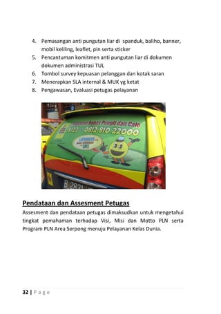 4. Pemasangan anti pungutan liar di spanduk, baliho, banner,
       mobil keliling, leaflet, pin serta sticker
    5. Pencantuman komitmen anti pungutan liar di dokumen
       dokumen administrasi TUL
    6. Tombol survey kepuasan pelanggan dan kotak saran
    7. Menerapkan SLA internal & MUK yg ketat
    8. Pengawasan, Evaluasi petugas pelayanan




Pendataan dan Assesment Petugas
Assesment dan pendataan petugas dimaksudkan untuk mengetahui
tingkat pemahaman terhadap Visi, Misi dan Motto PLN serta
Program PLN Area Serpong menuju Pelayanan Kelas Dunia.




32 | P a g e
 