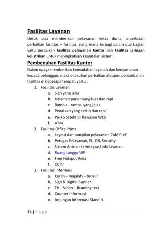 Fasilitas Layanan
Untuk bisa memberikan pelayanan kelas dunia, diperlukan
perbaikan fasilitas – fasilitas, yang mana terbagi dalam dua bagian
yaitu perbaikan fasilitas pelayanan kantor dan fasilitas jaringan
kelistrikan untuk meningkatkan keandalan sistem.
Pembenahan Fasilitas Kantor
Dalam upaya memberikan kemudahan layanan dan kenyamanan
kepada pelanggan, maka dilakukan perbaikan ataupun penambahan
fasilitas di beberapa tempat, yaitu :
     1. Fasilitas Layanan
              a. Sign yang jelas
              b. Halaman parkir yang luas dan rapi
              c. Rambu – rambu yang jelas
              d. Penataan yang tertib dan rapi
              e. Posko Satelit di Kawasan WCS
              f. ATM
     2. Fasilitas Office Prima
              a. Layout dan tampilan pelayanan ‘Café PLN’
              b. Petugas Pelayanan, FL, OB, Security
              c. Sistem Antrian terintegrasi info layanan
              d. Ruang tunggu VIP
              e. Free Hotspot Area
              f. CCTV
     3. Fasilitas Informasi
              a. Koran – majalah – brosur
              b. Sign & Digital Banner
              c. TV – Video – Running text
              d. Counter informasi
              e. Anjungan Informasi Mandiri

33 | P a g e
 
