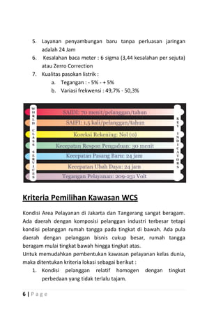 5. Layanan penyambungan baru tanpa perluasan jaringan
      adalah 24 Jam
   6. Kesalahan baca meter : 6 sigma (3,44 kesalahan per sejuta)
      atau Zerro Correction
   7. Kualitas pasokan listrik :
          a. Tegangan : - 5% - + 5%
          b. Variasi frekwensi : 49,7% - 50,3%




Kriteria Pemilihan Kawasan WCS
Kondisi Area Pelayanan di Jakarta dan Tangerang sangat beragam.
Ada daerah dengan komposisi pelanggan industri terbesar tetapi
kondisi pelanggan rumah tangga pada tingkat di bawah. Ada pula
daerah dengan pelanggan bisnis cukup besar, rumah tangga
beragam mulai tingkat bawah hingga tingkat atas.
Untuk memudahkan pembentukan kawasan pelayanan kelas dunia,
maka ditentukan kriteria lokasi sebagai berikut :
    1. Kondisi pelanggan relatif homogen dengan tingkat
        perbedaan yang tidak terlalu tajam.

6|P age
 
