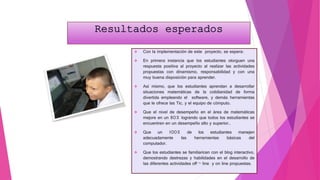  Con la implementación de este proyecto, se espera:
 En primera instancia que los estudiantes otorguen una
respuesta positiva al proyecto al realizar las actividades
propuestas con dinamismo, responsabilidad y con una
muy buena disposición para aprender.
 Así mismo, que los estudiantes aprendan a desarrollar
situaciones matemáticas de la cotidianidad de forma
divertida empleando el software, y demás herramientas
que le ofrece las Tic, y el equipo de cómputo.
 Que el nivel de desempeño en el área de matemáticas
mejore en un 80% logrando que todos los estudiantes se
encuentren en un desempeño alto y superior..
 Que un 100% de los estudiantes manejen
adecuadamente las herramientas básicas del
computador.
 Que los estudiantes se familiaricen con el blog interactivo,
demostrando destrezas y habilidades en el desarrollo de
las diferentes actividades off – line y on line propuestas.
 