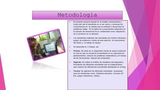Metodología
 El presente proyecto basado en el modelo constructivista a
través del cual el estudiante es un ser activo y construye los
conocimientos en la medida que se enfrenta a situaciones de
problemas reales. En él aplica los conocimientos adquiridos en
la solución de situaciones de su cotidianidad como: adquisición
de un producto en un almacén.
 Los estudiantes realizaran las actividades de manera individual y
grupal, se evidencia a través de este ejercicio el conocimiento
del dinero y el trabajo en equipo.
 Se desarrolla en 3 Etapas, así:
 Primera: Se parte de un diagnóstico donde se quiere evidenciar
el nivel en que se encuentra el estudiante en su capacidad de
planteamientos, solución de problemas matemáticos y el manejo
de las herramientas básicas del computador.
 Segunda: Se realiza el análisis de resultados del diagnóstico,
formulando las diferentes actividades que se implementaran
para mejorar las deficiencias encontradas planteadas en el blog.
 Tercera: Se aplicaran las diferentes actividades propuestas
para los estudiantes como: (Software educativo, recursos off-
line, juegos interactivos, videos).
 