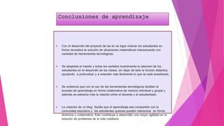 Conclusiones de aprendizaje
 Con el desarrollo del proyecto de las tic se logra motivar los estudiantes en
forma recreativa la solución de situaciones matemáticas interactuando con
variedad de herramientas tecnológicas.
 Se despierta el interés y todos los sentidos incentivando la atención de los
estudiantes en el desarrollo de las clases, sin dejar de lado la función didáctica,
ayudando a profundizar y a entender más fácilmente lo que se está enseñando.
 Se evidencia que con el uso de las herramientas tecnológicas facilitan el
proceso de aprendizaje en forma colaborativa de manera individual y grupal y
además se estrecha más la relación entre el docente y el estudiantado.
 La creación de un blog facilita que el aprendizaje sea compartido con la
comunidad educativa y los estudiantes quienes pueden interactuar en forma
dinámica y colaborativa. Esto contribuye a desarrollar una mayor agilidad en la
solución de problemas de la vida cotidiana.
 