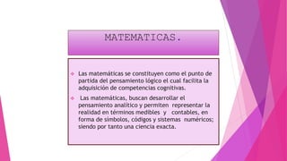 MATEMATICAS.
 Las matemáticas se constituyen como el punto de
partida del pensamiento lógico el cual facilita la
adquisición de competencias cognitivas.
 Las matemáticas, buscan desarrollar el
pensamiento analítico y permiten representar la
realidad en términos medibles y contables, en
forma de símbolos, códigos y sistemas numéricos;
siendo por tanto una ciencia exacta.
 