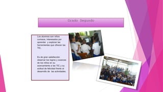 Grado Segundo
Los alumnos son niños
curiosos, interesados por
aprender y explorar las
herramientas que ofrecen las
TIC.
Es de gran satisfacción
observar los logros y avances
de los niños en su
acercamiento a las TIC y su
actitud de felicidad frente al
desarrollo de las actividades.
 