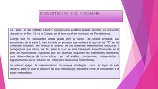 PRESENTACION DEL PROBLEMA
La sede E del Instituto Técnico Agropecuario Gustavo Duarte Alemán, se encuentra
ubicada en el Km. 16 vía a Cúcuta, en el área rural del municipio de Floridablanca.
Cuenta con 93 estudiantes desde grado cero a quinto de básica primaria. Los
estudiantes de la sede E, han iniciado un proceso que conlleva el uso de las TIC en las
diferentes materias, ello implica el empleo de las diferentes herramientas didácticas y
pedagógicas que ofrece las Tic, para lo cual se esta trabajando específicamente en el
área de matemáticas, buscando que los alumnos adquieran las habilidades necesarias
para desenvolverse de forma eficaz en el análisis, comprensión, interpretación y
argumentación en la solución de diferentes situaciones matemáticas.
Lo anterior exige la implementación de nuevas estrategias para el logro de este
objetivo, para lo cual se requiere de una metodología interactiva entre el estudiantes y el
saber matemático.
 