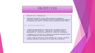OBJETIVOS
Objetivo General
 Implementar herramientas Tic para realizar procesos de interpretación,
comprensión, análisis y argumentación en situaciones matemáticas del contexto de
los estudiantes de la sede E, del Instituto Técnico Agropecuario Duarte Alemán.
2.1 Objetivos Específicos:
 1. Explorar las herramientas que ofrecen las TIC, para seleccionar las que
permiten desarrollar procesos de interpretación, comprensión, análisis y
argumentación en situaciones matemáticas del contexto de los estudiantes.
 2. Fortalecer con el uso de la TIC, la resolución de problemas matemáticos donde
se hallan implicadas la cuatro operaciones básicas.
 4. Crear un blog en Jimdo como recurso educativo para formular y solucionar
problemas matemáticos relacionados con el contexto de los estudiantes,
 