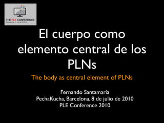 El cuerpo como
elemento central de los
         PLNs
  The body as central element of PLNs

            Fernando Santamaría
   PechaKucha, Barcelona, 8 de julio de 2010
           PLE Conference 2010
 