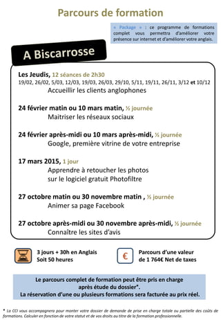Les Jeudis, 12 séances de 2h30
19/02, 26/02, 5/03, 12/03, 19/03, 26/03, 29/10, 5/11, 19/11, 26/11, 3/12 et 10/12
Accueillir les clients anglophones
24 février matin ou 10 mars matin, ½ journée
Maitriser les réseaux sociaux
24 février après-midi ou 10 mars après-midi, ½ journée
Google, première vitrine de votre entreprise
17 mars 2015, 1 jour
Apprendre à retoucher les photos
sur le logiciel gratuit Photofiltre
27 octobre matin ou 30 novembre matin , ½ journée
Animer sa page Facebook
27 octobre après-midi ou 30 novembre après-midi, ½ journée
Connaître les sites d’avis
€
Parcours d’une valeur
de 1 764€ Net de taxes
3 jours + 30h en Anglais
Soit 50 heures
* La CCI vous accompagnera pour monter votre dossier de demande de prise en charge totale ou partielle des coûts de
formations. Calculer en fonction de votre statut et de vos droits au titre de la formation professionnelle.
Le parcours complet de formation peut être pris en charge
après étude du dossier*.
La réservation d’une ou plusieurs formations sera facturée au prix réel.
Parcours de formation
« Package » : ce programme de formations
complet vous permettra d’améliorer votre
présence sur internet et d’améliorer votre anglais.
 