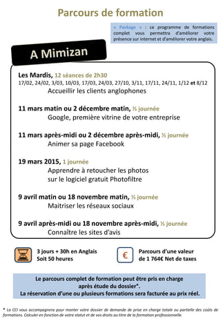 Parcours de formation
Les Mardis, 12 séances de 2h30
17/02, 24/02, 3/03, 10/03, 17/03, 24/03, 27/10, 3/11, 17/11, 24/11, 1/12 et 8/12
Accueillir les clients anglophones
11 mars matin ou 2 décembre matin, ½ journée
Google, première vitrine de votre entreprise
11 mars après-midi ou 2 décembre après-midi, ½ journée
Animer sa page Facebook
19 mars 2015, 1 journée
Apprendre à retoucher les photos
sur le logiciel gratuit Photofiltre
9 avril matin ou 18 novembre matin, ½ journée
Maitriser les réseaux sociaux
9 avril après-midi ou 18 novembre après-midi, ½ journée
Connaître les sites d’avis
€
Parcours d’une valeur
de 1 764€ Net de taxes
3 jours + 30h en Anglais
Soit 50 heures
* La CCI vous accompagnera pour monter votre dossier de demande de prise en charge totale ou partielle des coûts de
formations. Calculer en fonction de votre statut et de vos droits au titre de la formation professionnelle.
« Package » : ce programme de formations
complet vous permettra d’améliorer votre
présence sur internet et d’améliorer votre anglais.
Le parcours complet de formation peut être pris en charge
après étude du dossier*.
La réservation d’une ou plusieurs formations sera facturée au prix réel.
 