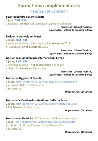 Formations complémentaires
« Faîtes vos courses »
Savoir répondre aux avis clients
1 jour, Tarif : 25€
2 sessions : 30 mars à Biscarrosse et 31 mars à Mimizan
Formateur : Cabinet Touristic,
Organisateur : offices de tourisme & Pays
Gestion relation client par internet et par l’email
2 jours, Tarif : 50€
2 sessions au choix : 7 et 14 décembre à Mimizan
et 8 et 15 décembre à Biscarrosse
Formateur : Cabinet Touristic,
Organisateur : offices de tourisme & Pays
Evaluer sa stratégie sur le net
2 jours, Tarif : 50€
2 sessions au choix : à Biscarrosse 5 et 6 octobre 2015
et à Mimizan 12 et 13 octobre 2015
Formateur : Cabinet Touristic,
Organisateur : offices de tourisme & Pays
Formation Hygiène et Qualité
2 jours, Tarif : consulter CCI Landes, prise en charge possible
2 et 3 mars OU 19 et 20 octobre
à Biscarrosse
Organisateur : CCI Landes
Formation « Gestion des situations conflictuelles »
2 jours, Tarif : consulter CCI Landes, prise en charge possible
23 et 24 mars à Biscarrosse
Organisateur : CCI Landes
Formation « Sécurité» : SST initiation Habilitation électrique
1 jour, Tarif : consulter CCI Landes, prise en charge possible
Au choix : 11, 18, ou 25 mars, 16 ou 30 novembre
à Biscarrosse
Organisateur : CCI Landes
 