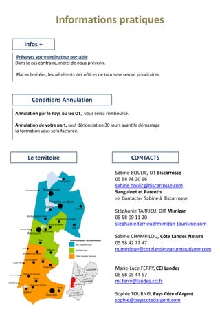 Prévoyez votre ordinateur portable
Dans le cas contraire, merci de nous prévenir.
Places limitées, les adhérents des offices de tourisme seront prioritaires.
Infos +
Annulation par le Pays ou les OT, vous serez remboursé.
Annulation de votre part, sauf dénonciation 30 jours avant le démarrage
la formation vous sera facturée.
Sabine BOULIC, OT Biscarrosse
05 58 78 20 96
sabine.boulic@biscarrosse.com
Sanguinet et Parentis
=> Contacter Sabine à Biscarrosse
Stéphanie TARRIEU, OIT Mimizan
05 58 09 11 20
stephanie.tarrieu@mimizan-tourisme.com
Sabine CHAMPILOU, Côte Landes Nature
05 58 42 72 47
numerique@cotelandesnaturetourisme.com
Marie-Luce FERRY, CCI Landes
05 58 05 44 57
ml.ferry@landes.cci.fr
Sophie TOURNIS, Pays Côte d’Argent
sophie@payscotedargent.com
Conditions Annulation
CONTACTSLe territoire
Informations pratiques
 