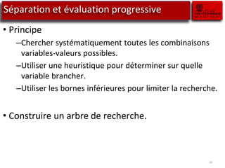 10
Séparation et évaluation progressive
• Principe
–Chercher systématiquement toutes les combinaisons
variables-valeurs possibles.
–Utiliser une heuristique pour déterminer sur quelle
variable brancher.
–Utiliser les bornes inférieures pour limiter la recherche.
• Construire un arbre de recherche.
 