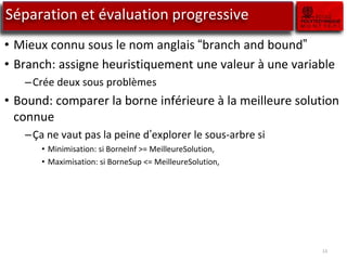 13
Séparation et évaluation progressive
• Mieux connu sous le nom anglais “branch and bound”
• Branch: assigne heuristiquement une valeur à une variable
–Crée deux sous problèmes
• Bound: comparer la borne inférieure à la meilleure solution
connue
–Ça ne vaut pas la peine d’explorer le sous-arbre si
• Minimisation: si BorneInf >= MeilleureSolution,
• Maximisation: si BorneSup <= MeilleureSolution,
 