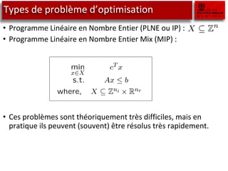 Types de problème d’optimisation
• Programme Linéaire en Nombre Entier (PLNE ou IP) :
• Programme Linéaire en Nombre Entier Mix (MIP) :
• Ces problèmes sont théoriquement très difficiles, mais en
pratique ils peuvent (souvent) être résolus très rapidement.
 